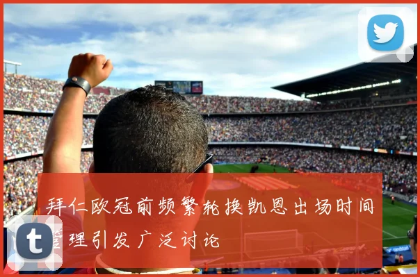 拜仁欧冠前频繁轮换凯恩出场时间管理引发广泛讨论