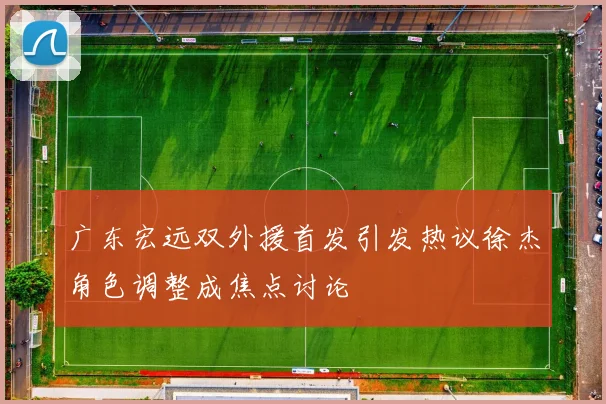 广东宏远双外援首发引发热议徐杰角色调整成焦点讨论