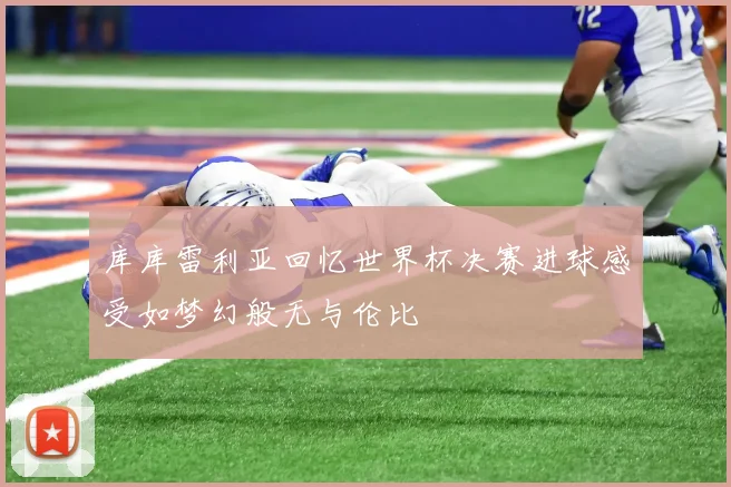库库雷利亚回忆世界杯决赛进球感受如梦幻般无与伦比