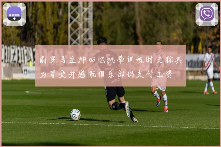 前罗马主帅回忆托蒂训练时光称其为享受并感慨俱乐部仍支付工资