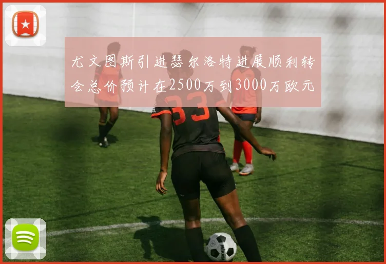 尤文图斯引进瑟尔洛特进展顺利转会总价预计在2500万到3000万欧元之间