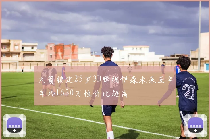 火箭锁定25岁3D锋线伊森未来五年年均1630万性价比超高