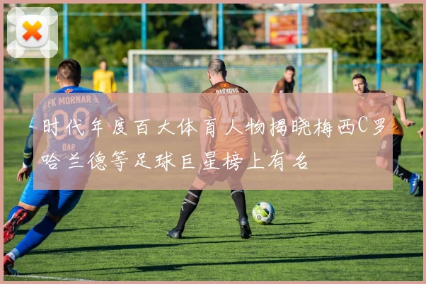 时代年度百大体育人物揭晓梅西C罗哈兰德等足球巨星榜上有名