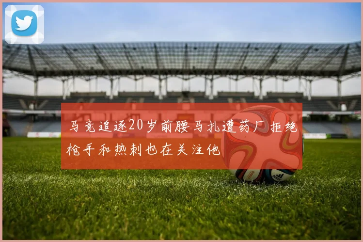 马竞追逐20岁前腰马扎遭药厂拒绝枪手和热刺也在关注他