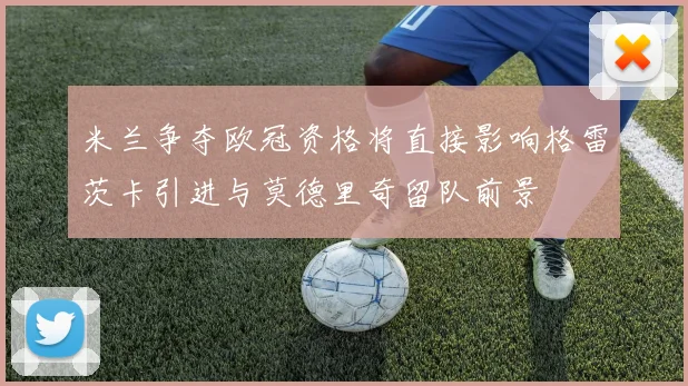 米兰争夺欧冠资格将直接影响格雷茨卡引进与莫德里奇留队前景