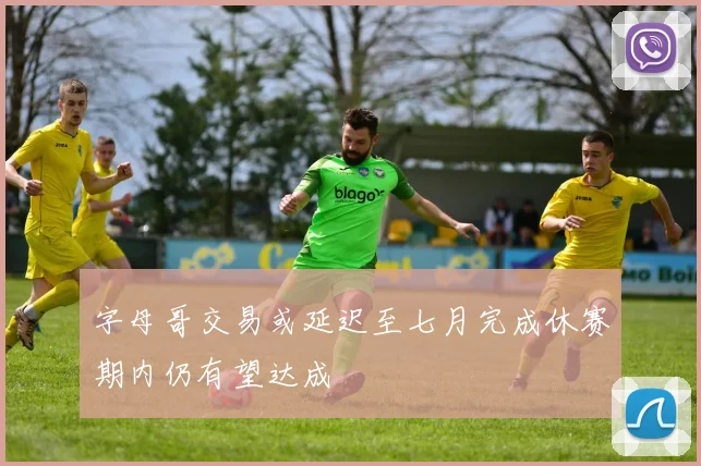 字母哥交易或延迟至七月完成休赛期内仍有望达成