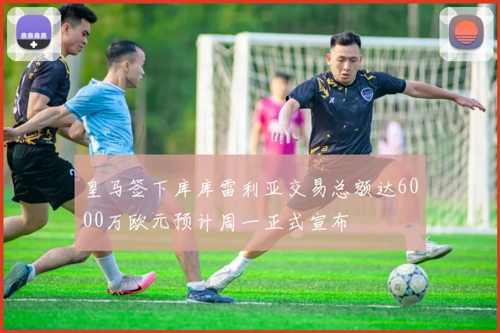 皇马签下库库雷利亚交易总额达6000万欧元预计周一正式宣布
