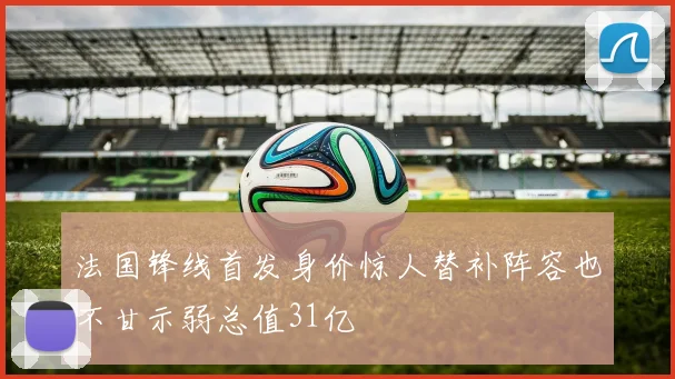 法国锋线首发身价惊人替补阵容也不甘示弱总值31亿