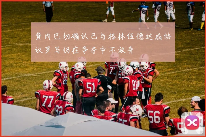 费内巴切确认已与格林伍德达成协议罗马仍在争夺中不放弃