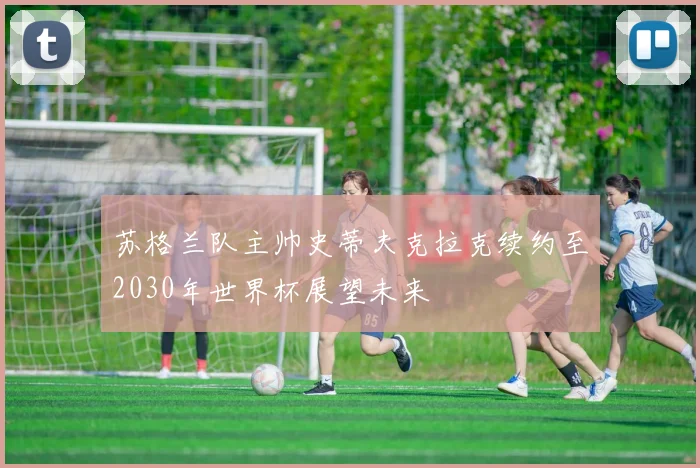 苏格兰队主帅史蒂夫克拉克续约至2030年世界杯展望未来