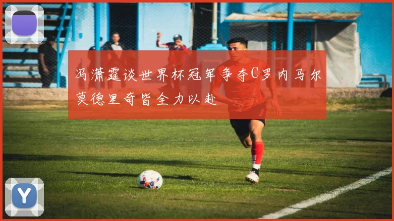 冯潇霆谈世界杯冠军争夺C罗内马尔莫德里奇皆全力以赴