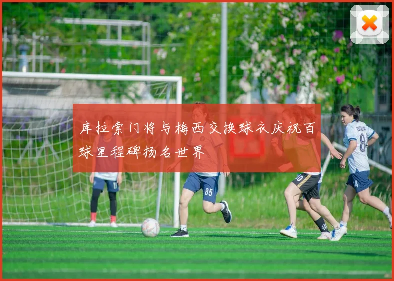 库拉索门将与梅西交换球衣庆祝百球里程碑扬名世界