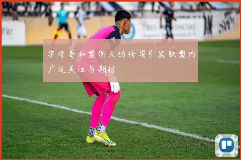 字母哥加盟热火的传闻引发联盟内广泛关注与期待