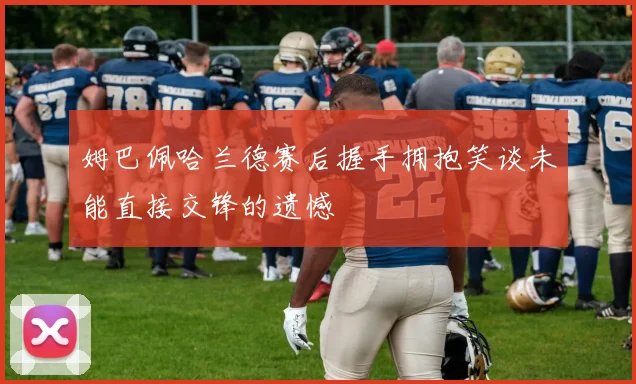 姆巴佩哈兰德赛后握手拥抱笑谈未能直接交锋的遗憾