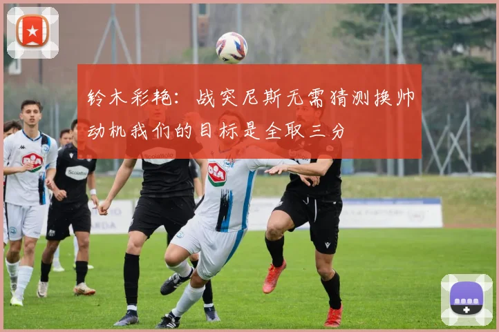 铃木彩艳：战突尼斯无需猜测换帅动机我们的目标是全取三分