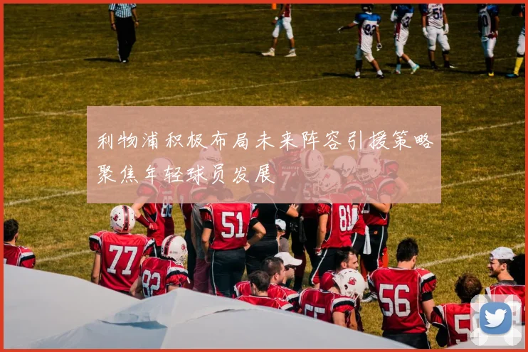 利物浦积极布局未来阵容引援策略聚焦年轻球员发展