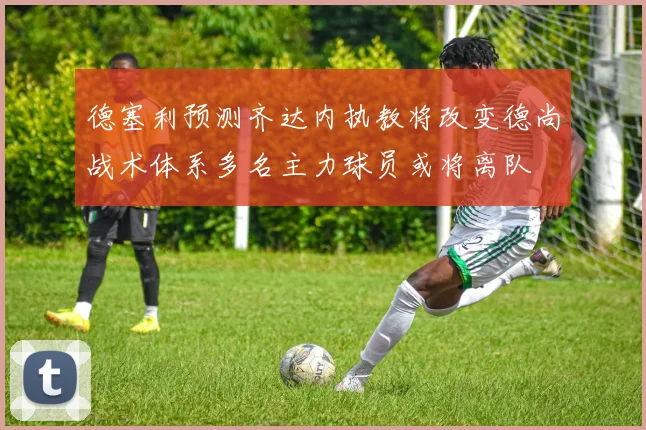 德塞利预测齐达内执教将改变德尚战术体系多名主力球员或将离队