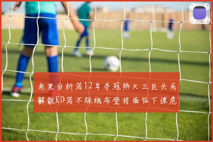 老里分析若12年夺冠热火三巨头或解散KD若不踩线布登将面临下课危机
