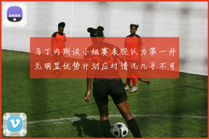 马丁内斯谈小组赛表现认为第一并无明显优势计划应对情况几乎不可能