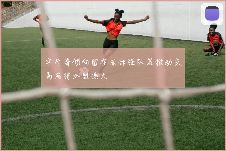 字母哥倾向留在东部强队若推动交易或将加盟热火